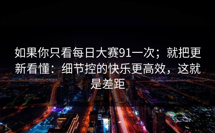 如果你只看每日大赛91一次;就把更新看懂:细节控的快乐更高效,这就是差距 如果你只看每日大赛91一次;就把更新看懂:细节控的快乐更高效,这就是差距
