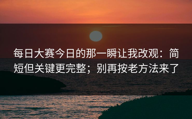 每日大赛今日的那一瞬让我改观：简短但关键更完整；别再按老方法来了