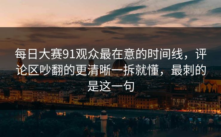 每日大赛91观众最在意的时间线，评论区吵翻的更清晰一拆就懂，最刺的是这一句  第1张