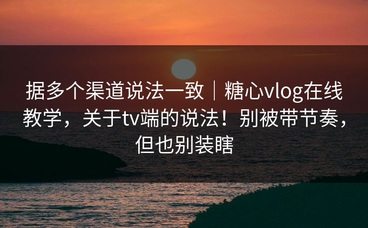 据多个渠道说法一致｜糖心vlog在线教学，关于tv端的说法！别被带节奏，但也别装瞎  第1张