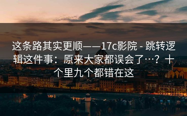 这条路其实更顺——17c影院 - 跳转逻辑这件事：原来大家都误会了…？十个里九个都错在这  第1张
