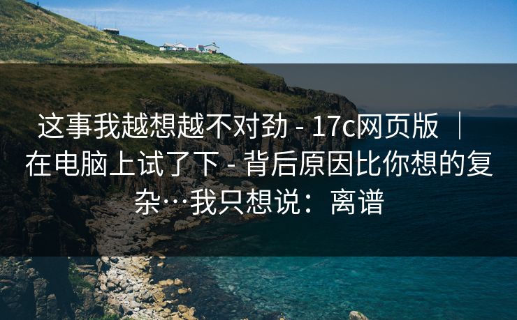 这事我越想越不对劲 - 17c网页版 ｜ 在电脑上试了下 背后原因比你想的复杂…我只想说：离谱  第1张