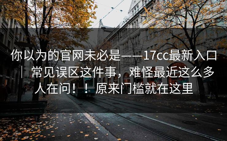 你以为的官网未必是——17cc最新入口 ｜ 常见误区这件事，难怪最近这么多人在问！！原来门槛就在这里