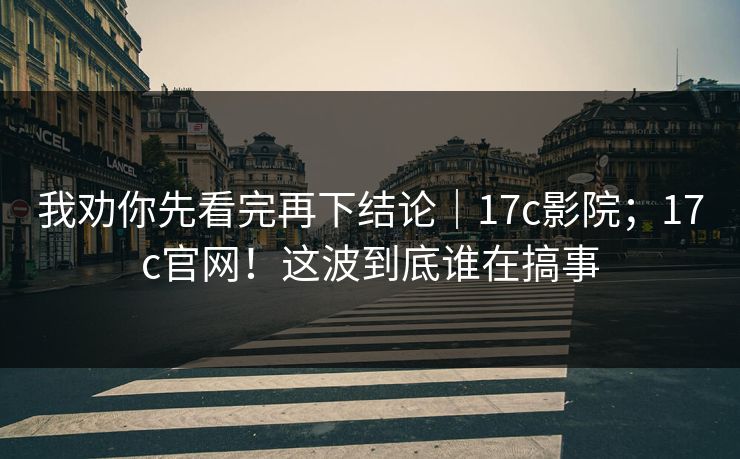 我劝你先看完再下结论｜17c影院；17c官网！这波到底谁在搞事