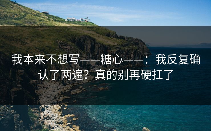 我本来不想写——糖心——：我反复确认了两遍？真的别再硬扛了