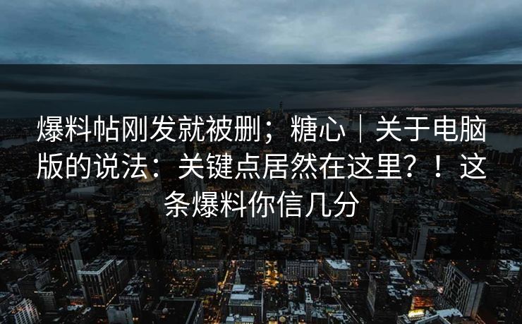 爆料帖刚发就被删；糖心｜关于电脑版的说法：关键点居然在这里？！这条爆料你信几分