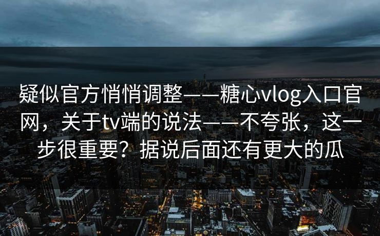 疑似官方悄悄调整——糖心vlog入口官网，关于tv端的说法——不夸张，这一步很重要？据说后面还有更大的瓜