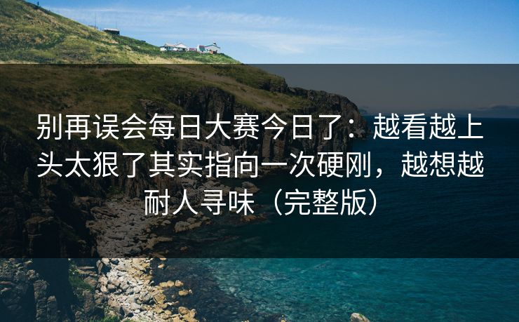 别再误会每日大赛今日了：越看越上头太狠了其实指向一次硬刚，越想越耐人寻味（完整版）