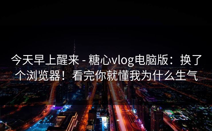 今天早上醒来 - 糖心vlog电脑版：换了个浏览器！看完你就懂我为什么生气