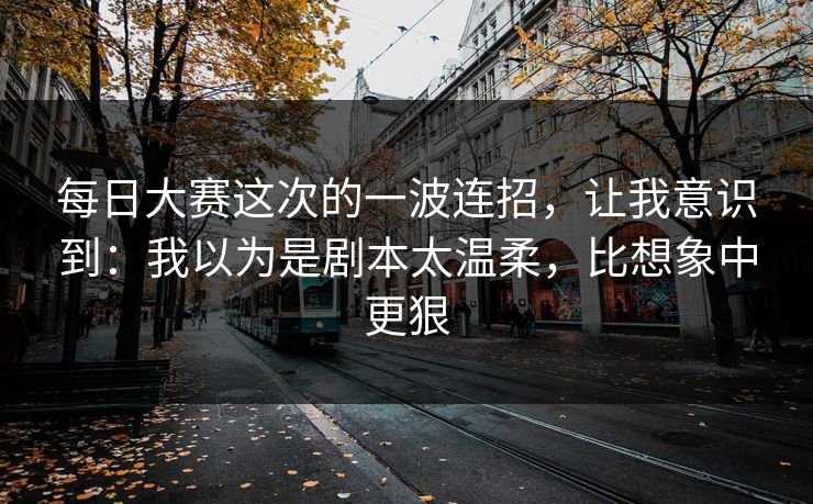 每日大赛这次的一波连招，让我意识到：我以为是剧本太温柔，比想象中更狠