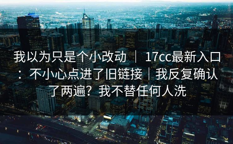 我以为只是个小改动 ｜ 17cc最新入口：不小心点进了旧链接｜我反复确认了两遍？我不替任何人洗