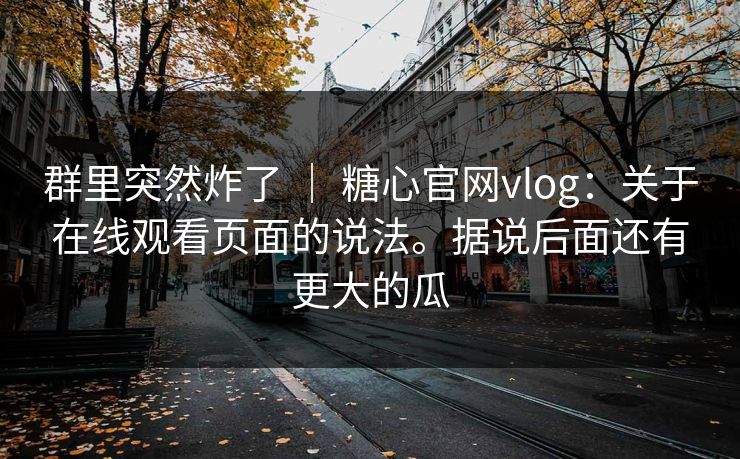 群里突然炸了 ｜ 糖心官网vlog：关于在线观看页面的说法。据说后面还有更大的瓜