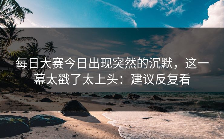 每日大赛今日出现突然的沉默，这一幕太戳了太上头：建议反复看