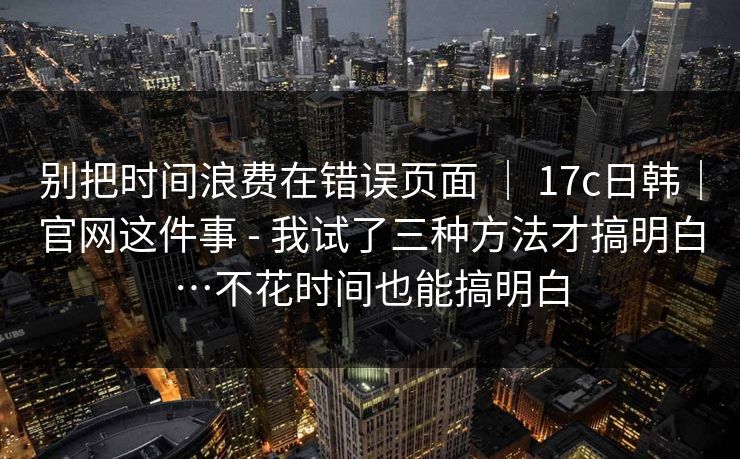 别把时间浪费在错误页面 ｜ 17c日韩｜官网这件事 - 我试了三种方法才搞明白…不花时间也能搞明白