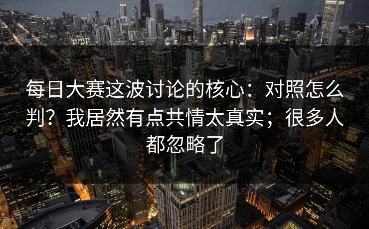 每日大赛这波讨论的核心：对照怎么判？我居然有点共情太真实；很多人都忽略了