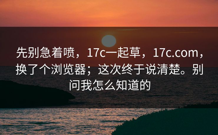 先别急着喷，17c一起草，17c.com，换了个浏览器；这次终于说清楚。别问我怎么知道的  第1张