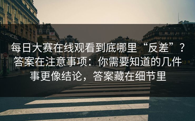 每日大赛在线观看到底哪里“反差”？答案在注意事项：你需要知道的几件事更像结论，答案藏在细节里  第1张