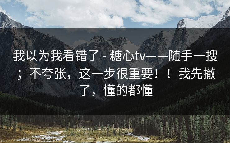 我以为我看错了 - 糖心tv——随手一搜；不夸张，这一步很重要！！我先撤了，懂的都懂  第1张