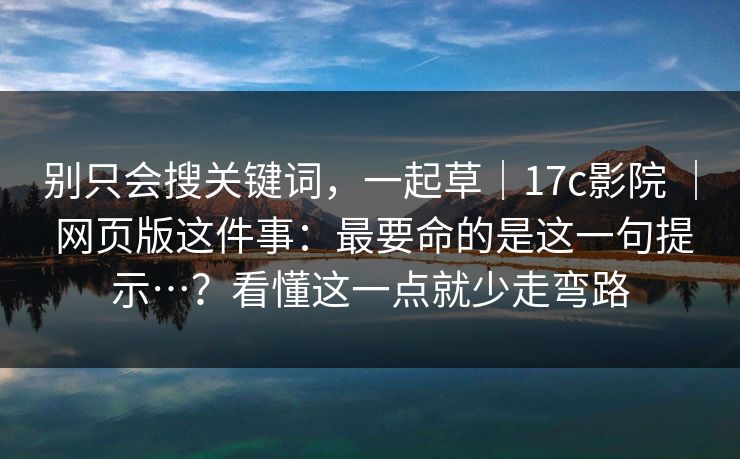 别只会搜关键词，一起草｜17c影院 ｜ 网页版这件事：最要命的是这一句提示…？看懂这一点就少走弯路  第1张